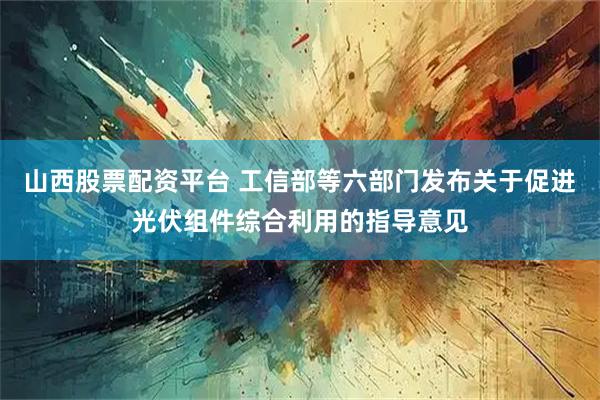 山西股票配资平台 工信部等六部门发布关于促进光伏组件综合利用的指导意见