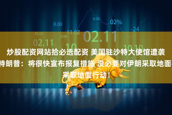 炒股配资网站拾必选配资 美国驻沙特大使馆遭袭击！特朗普：将很快宣布报复措施 没必要对伊朗采取地面行动！