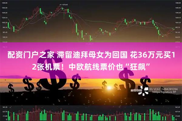 配资门户之家 滞留迪拜母女为回国 花36万元买12张机票！中欧航线票价也“狂飙”