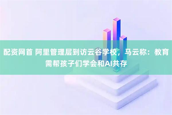 配资网首 阿里管理层到访云谷学校，马云称：教育需帮孩子们学会和AI共存