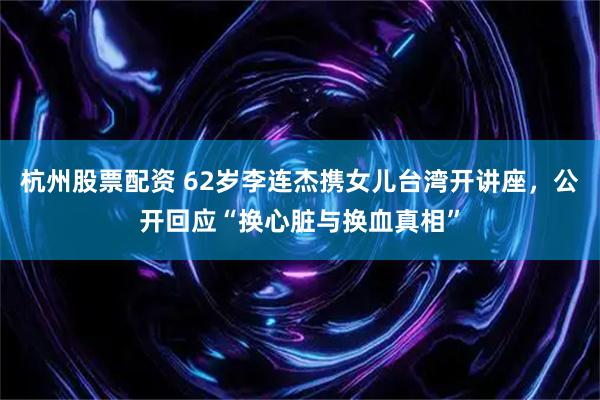 杭州股票配资 62岁李连杰携女儿台湾开讲座，公开回应“换心脏与换血真相”
