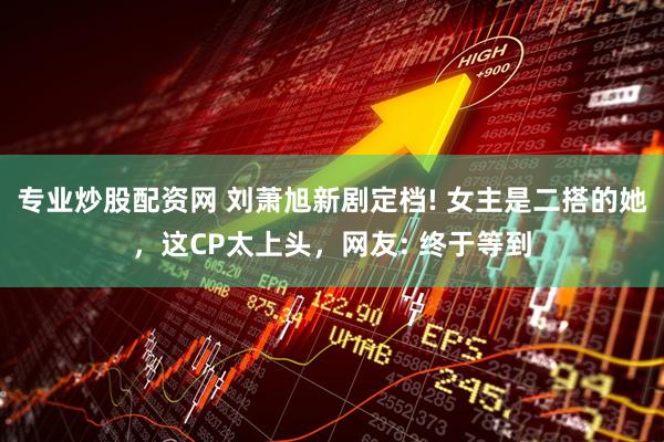 专业炒股配资网 刘萧旭新剧定档! 女主是二搭的她，这CP太上头，网友: 终于等到