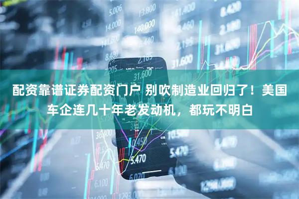 配资靠谱证券配资门户 别吹制造业回归了！美国车企连几十年老发动机，都玩不明白