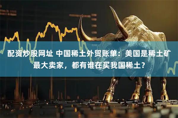 配资炒股网址 中国稀土外贸账单：美国是稀土矿最大卖家，都有谁在买我国稀土？