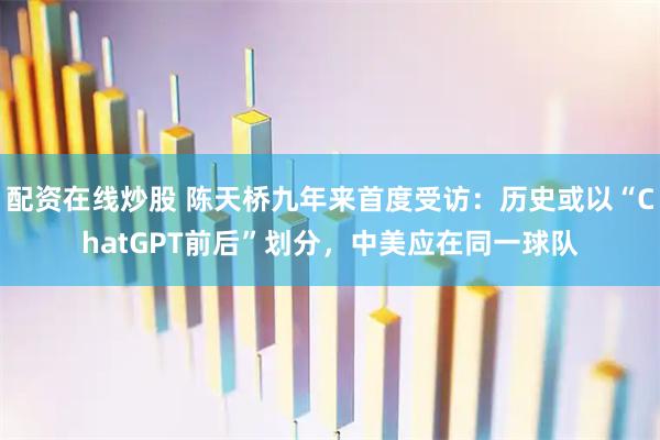 配资在线炒股 陈天桥九年来首度受访：历史或以“ChatGPT前后”划分，中美应在同一球队