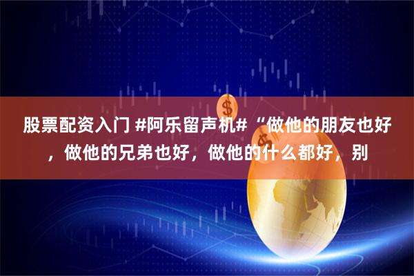 股票配资入门 #阿乐留声机# “做他的朋友也好，做他的兄弟也好，做他的什么都好，别
