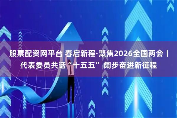 股票配资网平台 春启新程·聚焦2026全国两会丨代表委员共话“十五五” 阔步奋进新征程