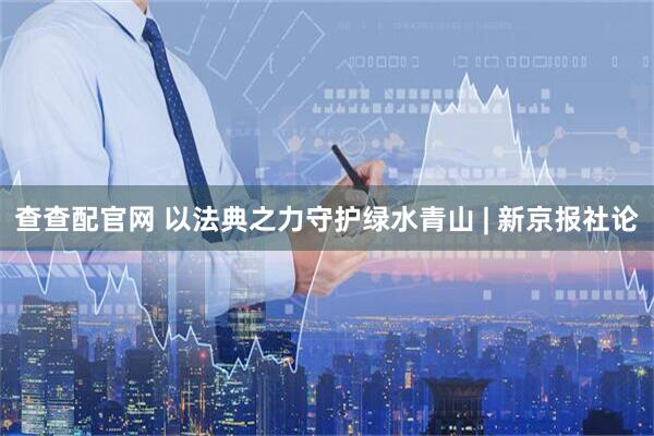 查查配官网 以法典之力守护绿水青山 | 新京报社论