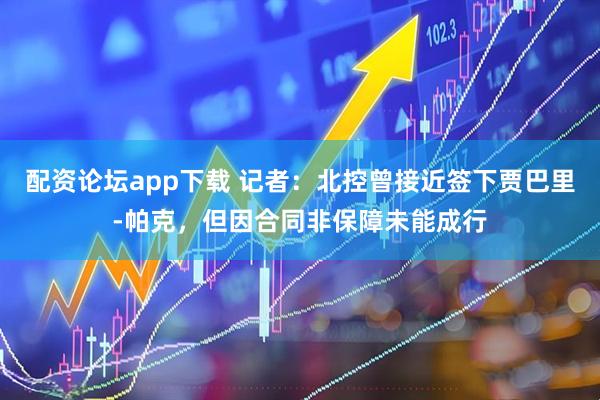 配资论坛app下载 记者：北控曾接近签下贾巴里-帕克，但因合同非保障未能成行