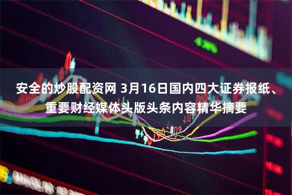 安全的炒股配资网 3月16日国内四大证券报纸、重要财经媒体头版头条内容精华摘要