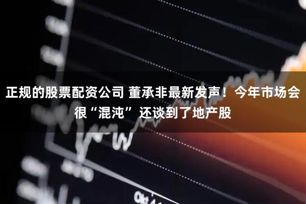 正规的股票配资公司 董承非最新发声！今年市场会很“混沌” 还谈到了地产股