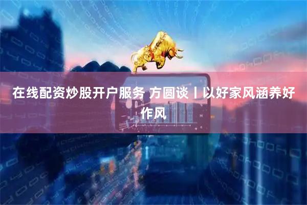 在线配资炒股开户服务 方圆谈丨以好家风涵养好作风