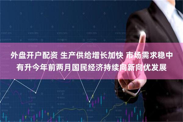 外盘开户配资 生产供给增长加快 市场需求稳中有升今年前两月国民经济持续向新向优发展