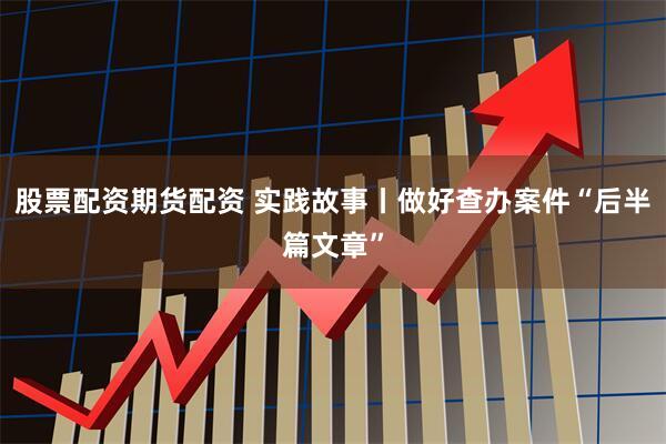 股票配资期货配资 实践故事丨做好查办案件“后半篇文章”