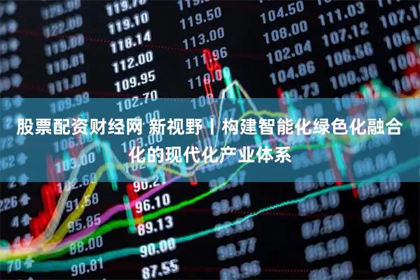 股票配资财经网 新视野丨构建智能化绿色化融合化的现代化产业体系