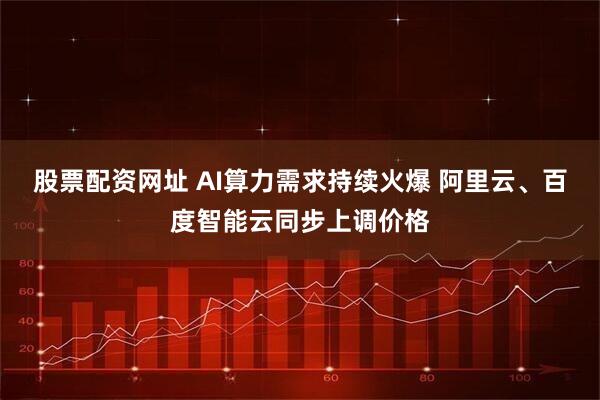 股票配资网址 AI算力需求持续火爆 阿里云、百度智能云同步上调价格