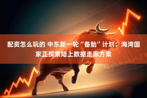 配资怎么玩的 中东新一轮“备胎”计划：海湾国家正探索陆上数据走廊方案