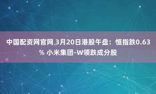 中国配资网官网 3月20日港股午盘：恒指跌0.63% 小米集团-W领跌成分股