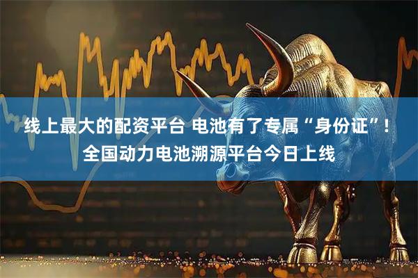 线上最大的配资平台 电池有了专属“身份证”! 全国动力电池溯源平台今日上线