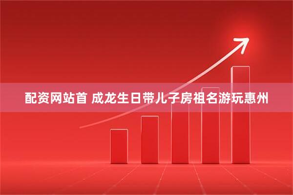 配资网站首 成龙生日带儿子房祖名游玩惠州