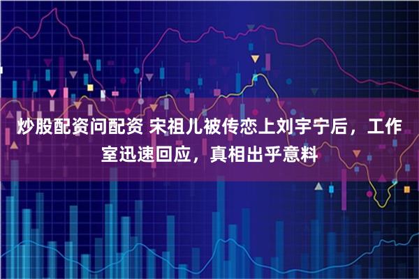 炒股配资问配资 宋祖儿被传恋上刘宇宁后，工作室迅速回应，真相出乎意料
