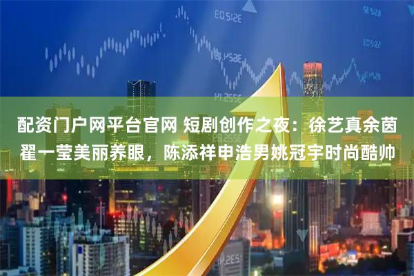 配资门户网平台官网 短剧创作之夜：徐艺真余茵翟一莹美丽养眼，陈添祥申浩男姚冠宇时尚酷帅