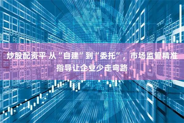 炒股配资平 从“自建”到“委托”，市场监管精准指导让企业少走弯路