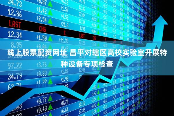 线上股票配资网址 昌平对辖区高校实验室开展特种设备专项检查