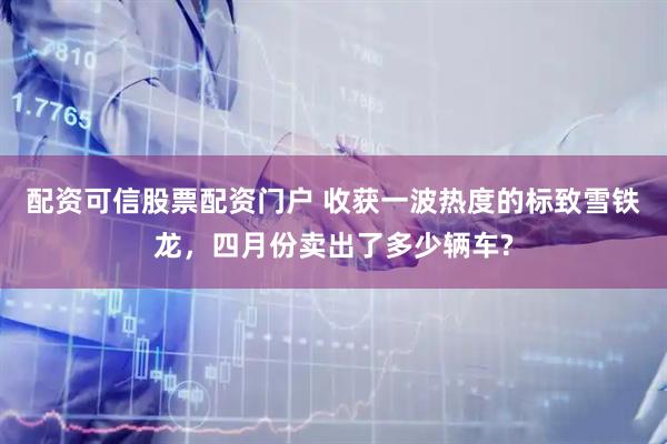 配资可信股票配资门户 收获一波热度的标致雪铁龙,四月份卖出了多少辆车?